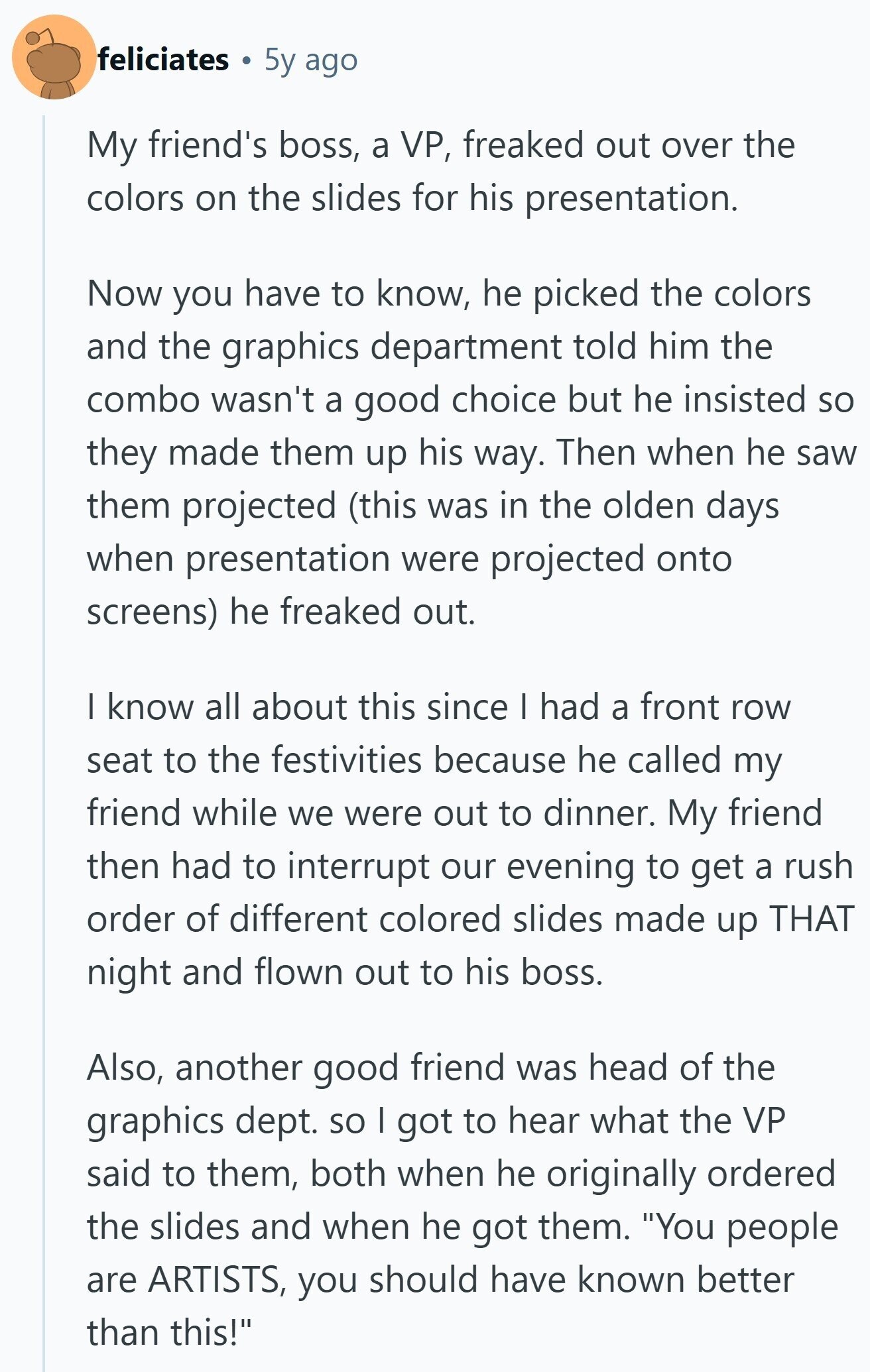 feliciates 5y ago My friend's boss, a VP, freaked out over the colors on the slides for his presentation. Now you have to know, he picked the colors and the graphics department told him the combo wasn't a good choice but he insisted so they made them up his way. Then when he saw them projected (this was in the olden days when presentation were projected onto screens) he freaked out. I know all about this since I had a front row seat to the festivities because he called my friend while we were out to dinner. My friend then