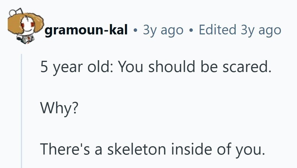 gramoun-kal . 3y ago Edited Зу ago 5 year old: You should be scared. Why? There's a skeleton inside of you. 