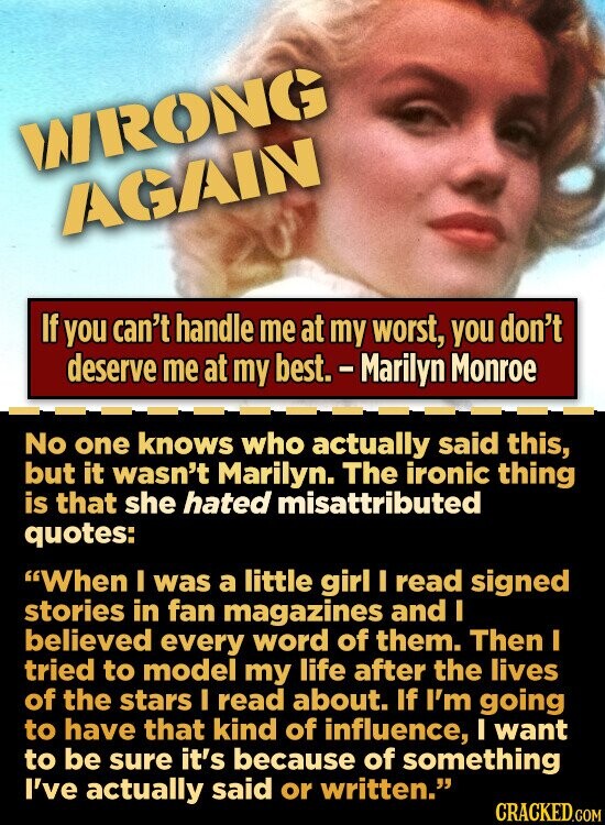 WRONG AGAIN If you can't handle me at my worst, you don't deserve me at my best. - Marilyn Monroe No one knows who actually said this, but it wasn't Marilyn. The ironic thing is that she hated misattributed quotes: When I was a little girl I read signed stories in fan magazines and I believed every word of them. Then I tried to model my life after the lives of the stars I read about. If I'm going to have that kind of influence, I want to be sure it's because of something I've actually said or written. CRACKED.COM