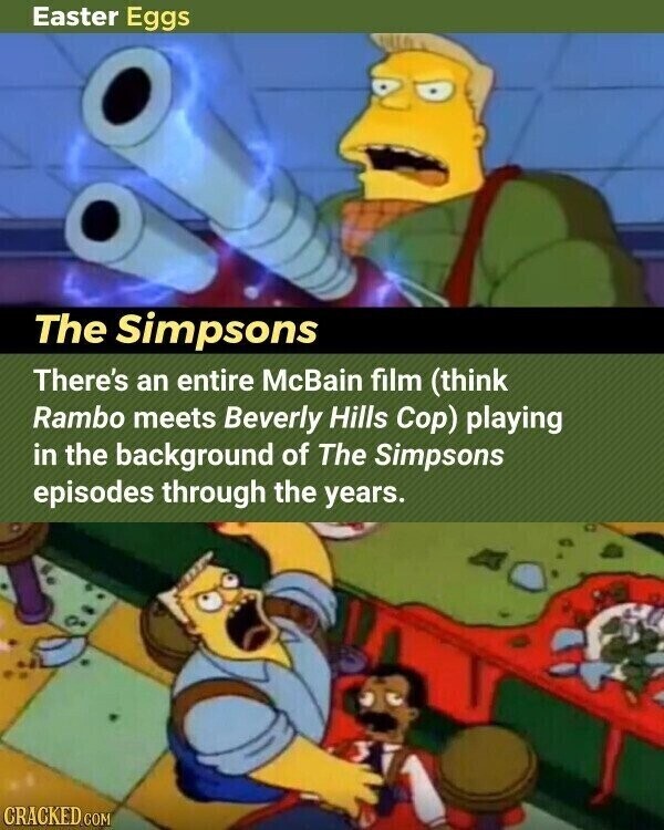 Easter Eggs The Simpsons There's an entire McBain film (think Rambo meets Beverly Hills Cop) playing in the background of The Simpsons episodes through the years. CRACKED.COM