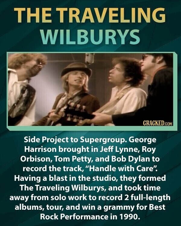 THE TRAVELING WILBURYS CRACKED.COM Side Project to Supergroup. George Harrison brought in Jeff Lynne, Roy Orbison, Tom Petty, and Bob Dylan to record the track, Handle with Care. Having a blast in the studio, they formed The Traveling Wilburys, and took time away from solo work to record 2 full-length albums, tour, and win a grammy for Best Rock Performance in 1990.
