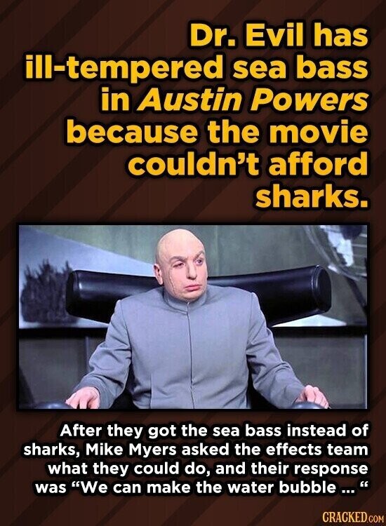 Dr. Evil has ill-tempered sea bass in Austin Powers because the movie couldn't afford sharks. After they got the sea bass instead of sharks, Mike Myers asked the effects team what they could do, and their response was We can make the water bubble...' CRACKED.COM
