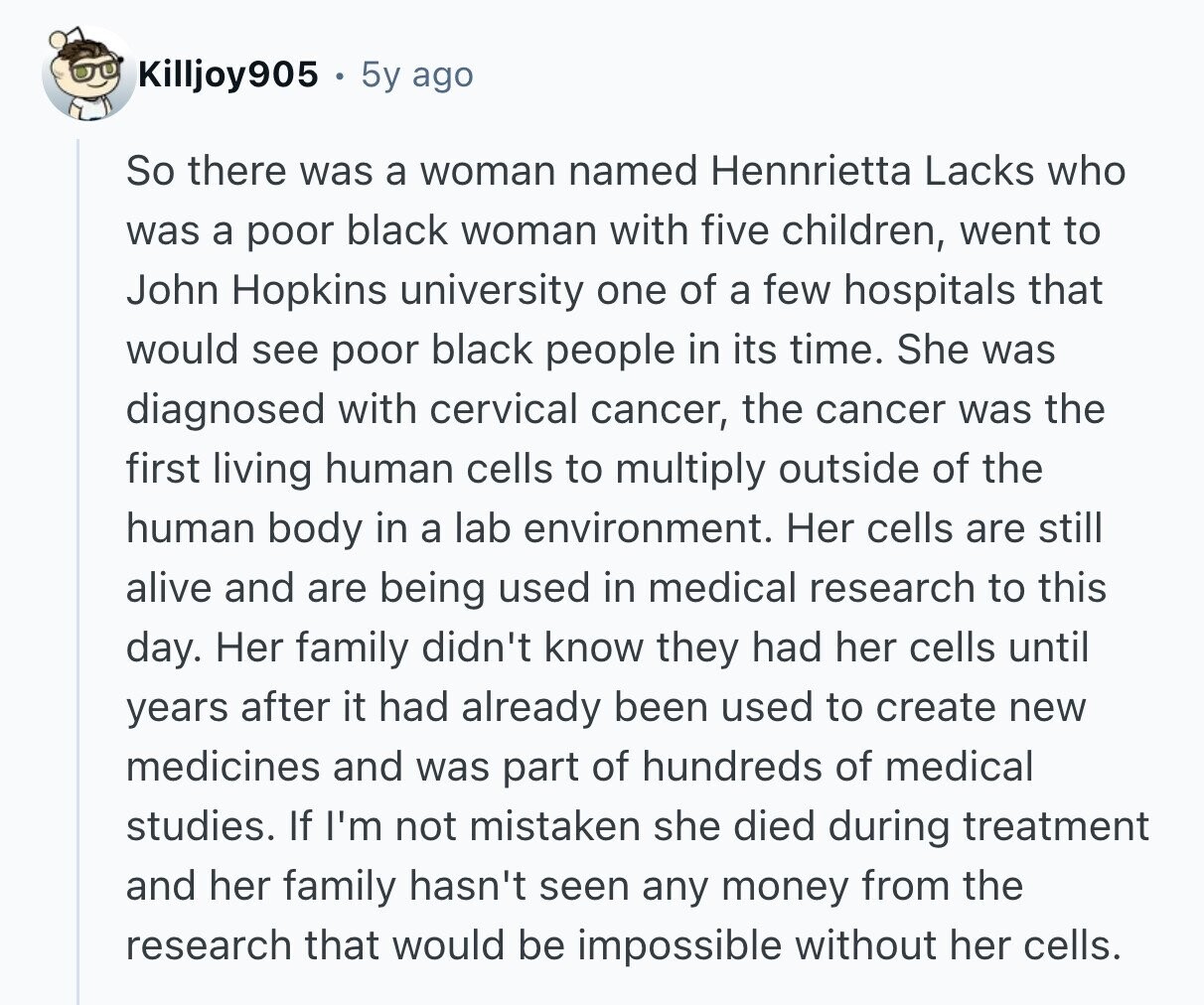 Killjoy905 5y ago So there was a woman named Hennrietta Lacks who was a poor black woman with five children, went to John Hopkins university one of a few hospitals that would see poor black people in its time. She was diagnosed with cervical cancer, the cancer was the first living human cells to multiply outside of the human body in a lab environment. Her cells are still alive and are being used in medical research to this day. Her family didn't know they had her cells until years after it had already been used to create new medicines and 