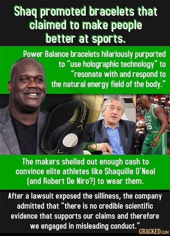 Shaq promoted bracelets that claimed to make people better at sports. Power Balance bracelets hilariously purported to use holographic technology to resonate with and respond to the natural energy field of the body. ELTOS POWER 36 The makers shelled out enough cash to convince elite athletes like Shaquille O'Neal (and Robert De Niro?) to wear them. After a lawsuit exposed the silliness, the company admitted that there is no credible scientific evidence that supports our claims and therefore we engaged in misleading conduct. CRACKED.COM