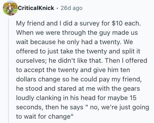 CriticalKnick 26d ago My friend and I did a survey for $10 each. When we were through the guy made us wait because he only had a twenty. We offered to just take the twenty and split it ourselves; he didn't like that. Then I offered to accept the twenty and give him ten dollars change so he could pay my friend, he stood and stared at me with the gears loudly clanking in his head for maybe 15 seconds, then he says no, II we're just going to wait for change