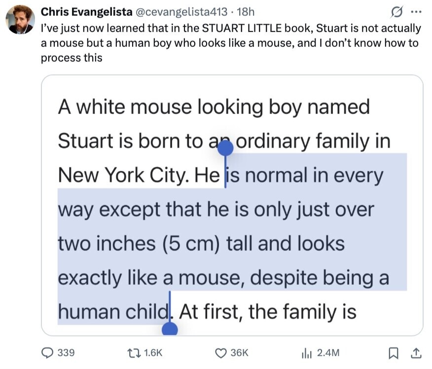 Chris Evangelista @cevangelista413 18h G ... I've just now learned that in the STUART LITTLE book, Stuart is not actually a mouse but a human boy who looks like a mouse, and I don't know how to process this A white mouse looking boy named Stuart is born to an ordinary family in New York City. Не is normal in every way except that he is only just over two inches (5 cm) tall and looks exactly like a mouse, despite being a human child. At first, the family is 339 1.6K 36K 2.4M
