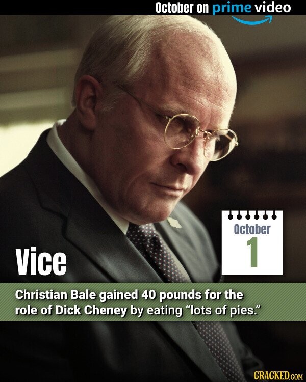 October on prime video October 1 Vice Christian Bale gained 40 pounds for the role of Dick Cheney by eating lots of pies. CRACKED.COM