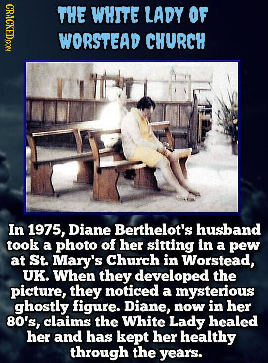 CRACKED.COM THE WHITE LADY OF WORSTEAD CHURCH In 1975, Diane Berthelot's husband took a photo of her sitting in a pew at St. Mary's Church in Worstead, UK. When they developed the picture, they noticed a mysterious ghostly figure. Diane, now in her 80's, claims the White Lady healed her and has kept her healthy through the years.