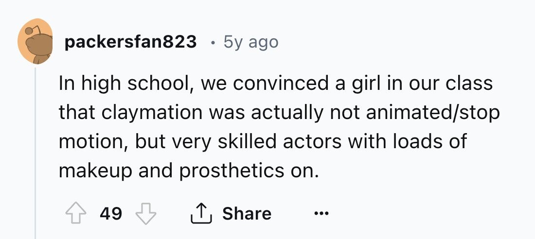 packersfan823 6 5y ago In high school, we convinced a girl in our class that claymation was actually not animated/stop motion, but very skilled actors with loads of makeup and prosthetics on. Share 49 ... 