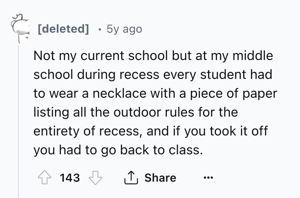 [deleted] 0 5y ago Not my current school but at my middle school during recess every student had to wear a necklace with a piece of paper listing all the outdoor rules for the entirety of recess, and if you took it off you had to go back to class. 143 Share ... 