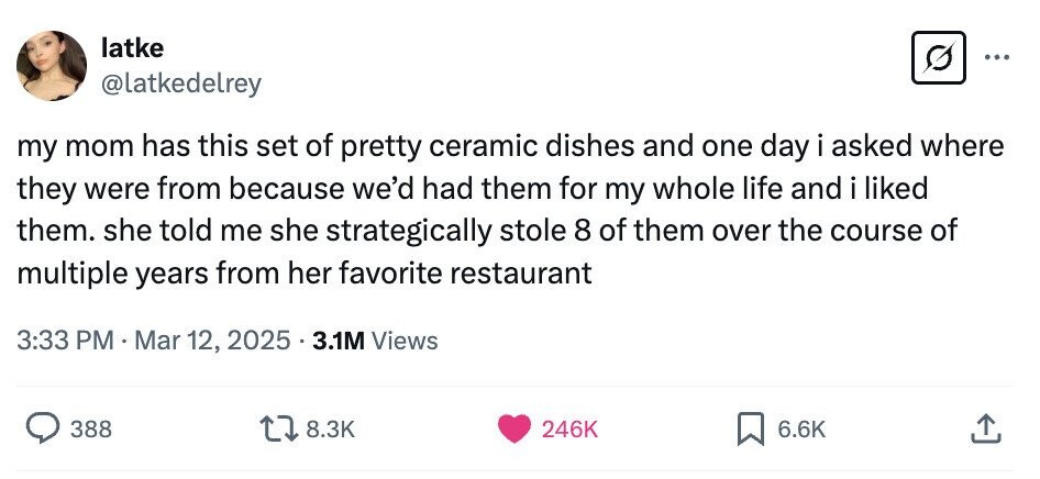 latke ... @latkedelrey my mom has this set of pretty ceramic dishes and one day i asked where they were from because we'd had them for my whole life and i liked them. she told me she strategically stole 8 of them over the course of multiple years from her favorite restaurant 3:33 PM Mar 12, 2025 3.1M Views 388 8.3K 246K 6.6K 