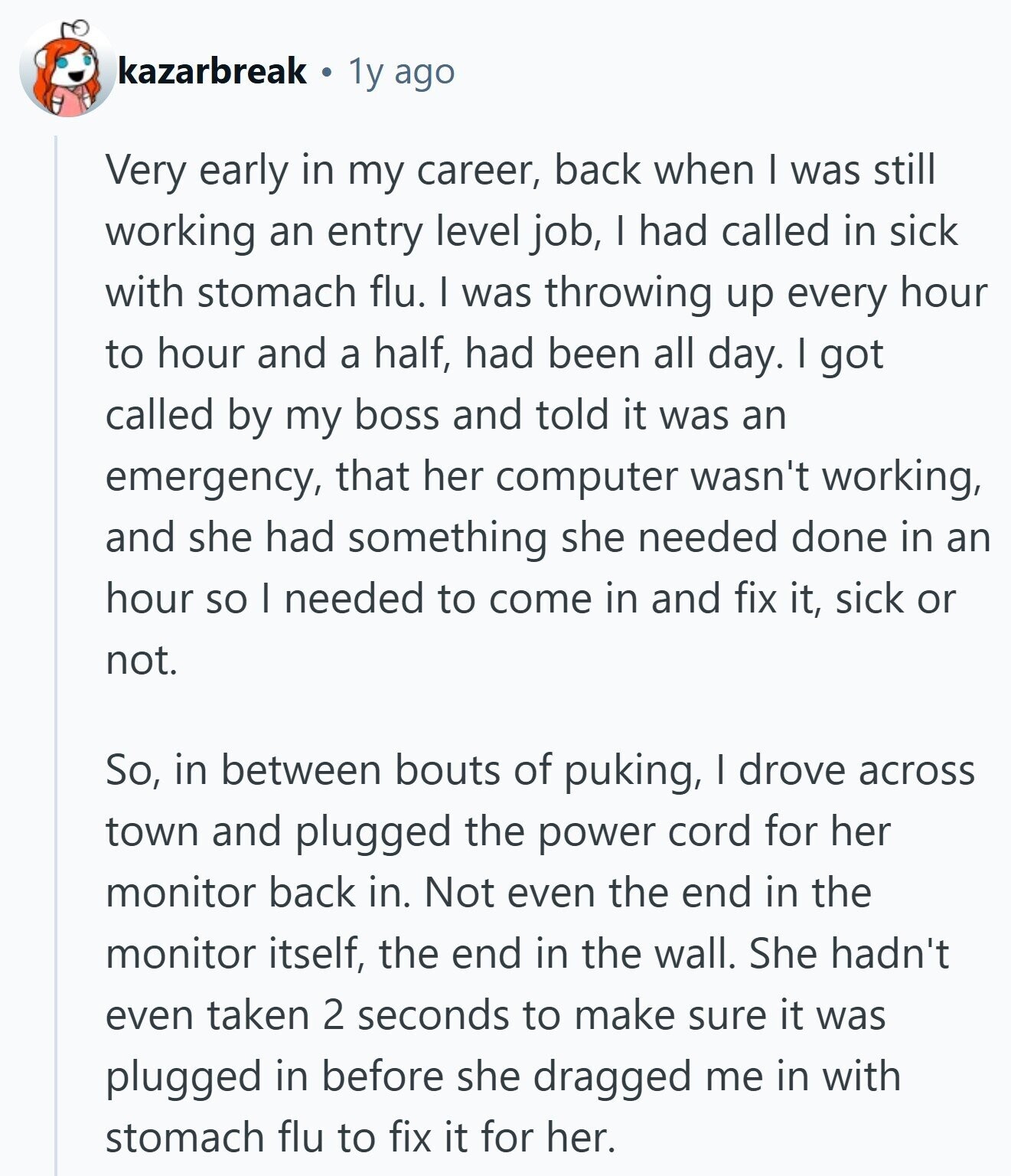 kazarbreak 1y ago Very early in my career, back when I was still working an entry level job, I had called in sick with stomach flu. I was throwing up every hour to hour and a half, had been all day. I got called by my boss and told it was an emergency, that her computer wasn't working, and she had something she needed done in an hour so I needed to come in and fix it, sick or not. So, in between bouts of puking, | drove across town and plugged the power cord for her monitor back in.