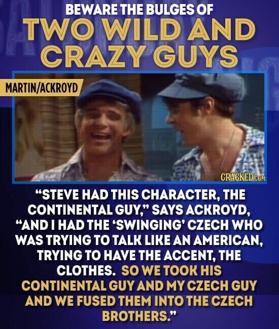 BEWARE THE BULGES OF TWO WILD AND CRAZY GUYS MARTIN/ACKROYD CRACKED.COM STEVE HAD THIS CHARACTER, THE CONTINENTAL GUY, SAYS ACKROYD, AND I HAD THE 'SWINGING' CZECH WHO WAS TRYING TO TALK LIKE AN AMERICAN, TRYING TO HAVE THE ACCENT, THE CLOTHES. so WE TOOK HIS CONTINENTAL GUY AND MY CZECH GUY AND WE FUSED THEM INTO THE CZECH BROTHERS.