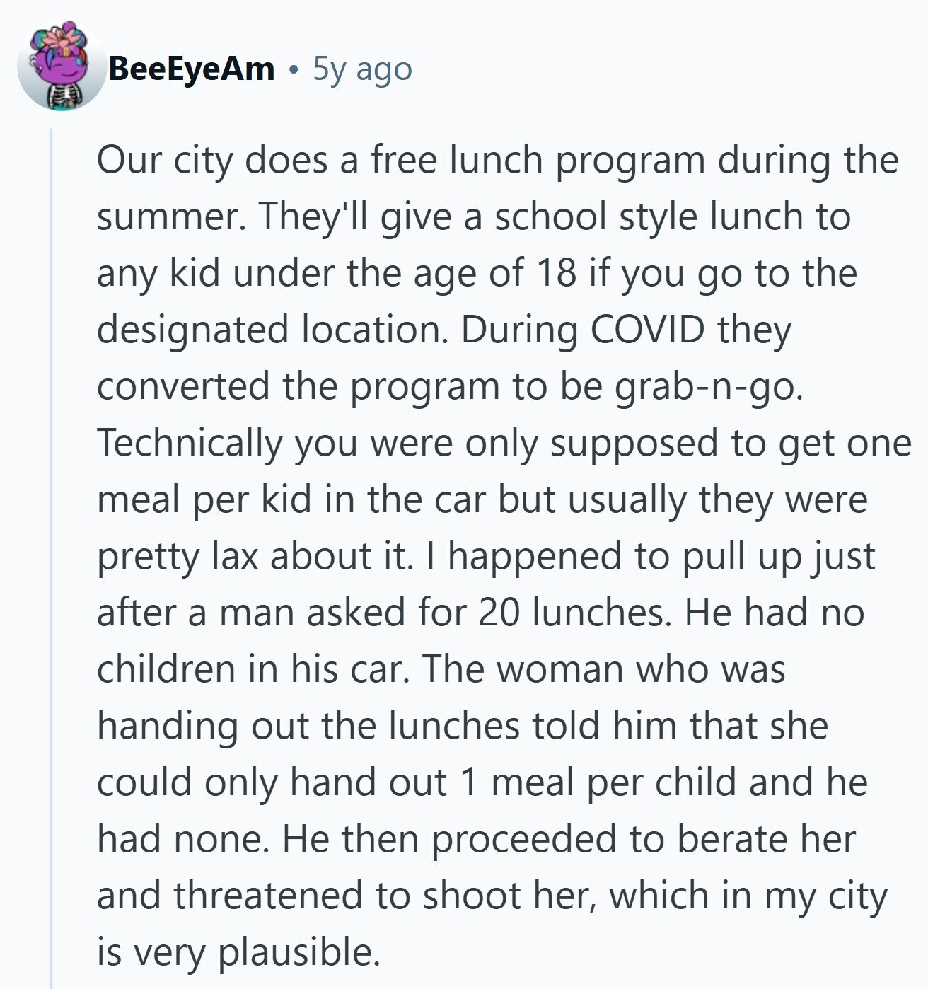 BeeEyeAm 5y ago Our city does a free lunch program during the summer. They'll give a school style lunch to any kid under the age of 18 if you go to the designated location. During COVID they converted the program to be grab-n-go. Technically you were only supposed to get one meal per kid in the car but usually they were pretty lax about it. I happened to pull up just after a man asked for 20 lunches. Не had no children in his car. The woman who was handing out the lunches told him that she could only hand