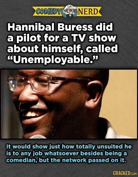 COMEDY NERD Hannibal Buress did a pilot for a TV show about himself, called Unemployable. It would show just how totally unsuited he is to any job whatsoever besides being a comedian, but the network passed on it. CRACKED.COM