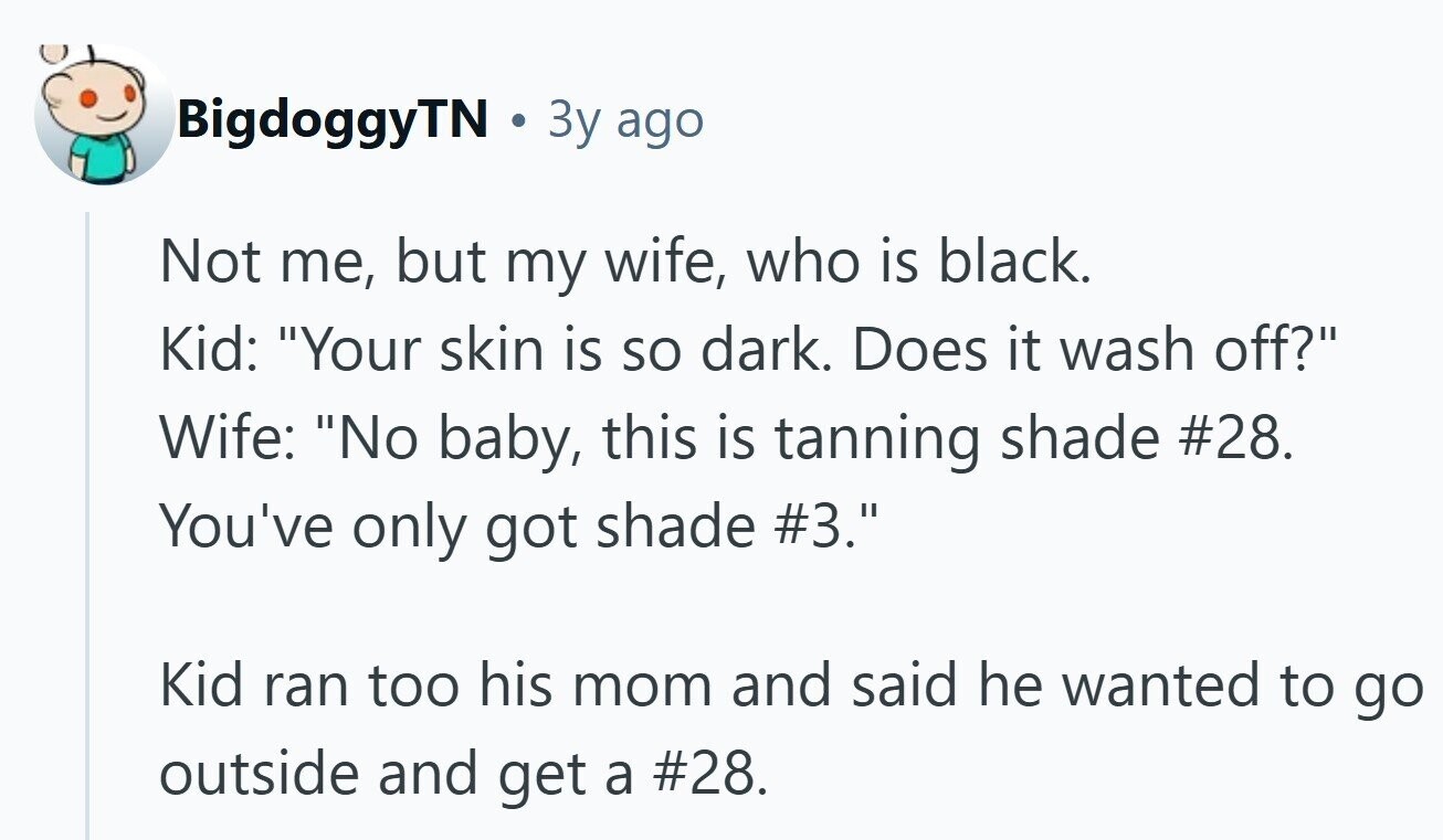 BigdoggyTN 3y ago Not me, but my wife, who is black. Kid: Your skin is so dark. Does it wash off? Wife: No baby, this is tanning shade #28. You've only got shade #3. Kid ran too his mom and said he wanted to go outside and get a #28. 