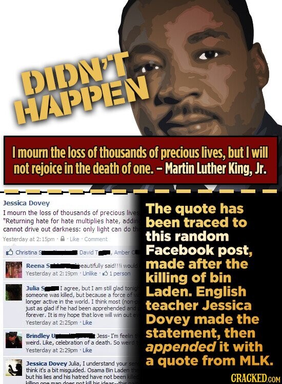 DIDN'T HAPPEN I mourn the loss of thousands of precious lives, but I will not rejoice in the death of one. - Martin Luther King, Jr. Jessica Dovey The quote has I mourn the loss of thousands of precious lives Returning hate for hate multiplies hate, addin been traced to cannot drive out darkness: only light can do th this random Yesterday at 2: 15pm Like Comment Christina S David T Amber O Facebook post, Reena S made after the beautifully said!!!j would Yesterday at 2: 19pm Unlike 1 person killing of bin Julia S I agree, but I am still glad