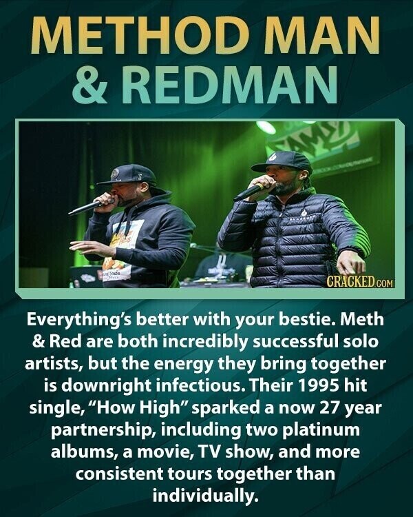 METHOD MAN & REDMAN US Toutig CRACKED.COM Everything's better with your bestie. Meth & Red are both incredibly successful solo artists, but the energy they bring together is downright infectious. Their 1995 hit single, How High sparked a now 27 year partnership, including two platinum albums, a movie, TV show, and more consistent tours together than individually.