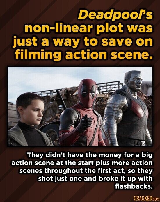 Deadpool's non-linear plot was just a way to save on filming action scene. They didn't have the money for a big action scene at the start plus more action scenes throughout the first act, so they shot just one and broke it up with flashbacks. CRACKED.COM