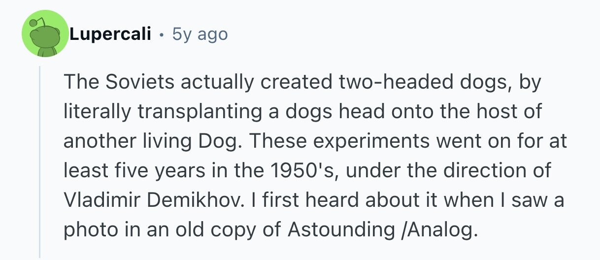 Lupercali . 5y ago The Soviets actually created two-headed dogs, by literally transplanting a dogs head onto the host of another living Dog. These experiments went on for at least five years in the 1950's, under the direction of Vladimir Demikhov. I first heard about it when | saw a photo in an old copy of Astounding /Analog. 