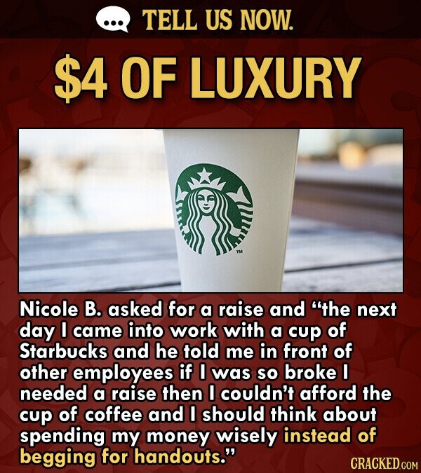 TELL US NOW. $4 OF LUXURY Nicole B. asked for a raise and the next day I came into work with a cup of Starbucks and he told me in front of other empl