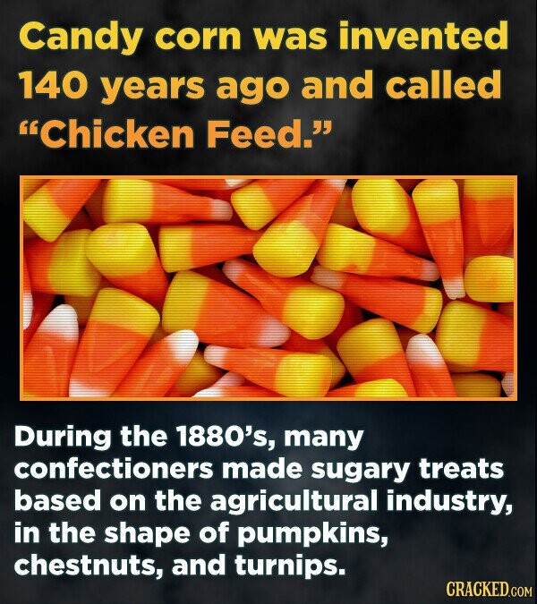 Candy corn was invented 140 years ago and called Chicken Feed. During the 1880's, many confectioners made sugary treats based on the agricultural industry, in the shape of pumpkins, chestnuts, and turnips. CRACKED.COM