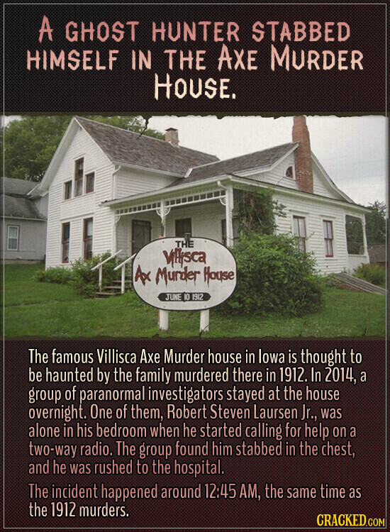 A GHOST HUNTER STABBED HIMSELF IN THE AXE MURDER HOUSE. THE Villysca Ax Murder House JUNE 10 1912 The famous Villisca Axe Murder house in lowa is thought to be haunted by the family murdered there in 1912. In 2014, a group of paranormal investigators stayed at the house overnight. One of them, Robert Steven Laursen Jr., was alone in his bedroom when he started calling for help on a two-way radio. The group found him stabbed in the chest, and he was rushed to the hospital. The incident happened around 12:45 AM, the same time as the 1912 murders.