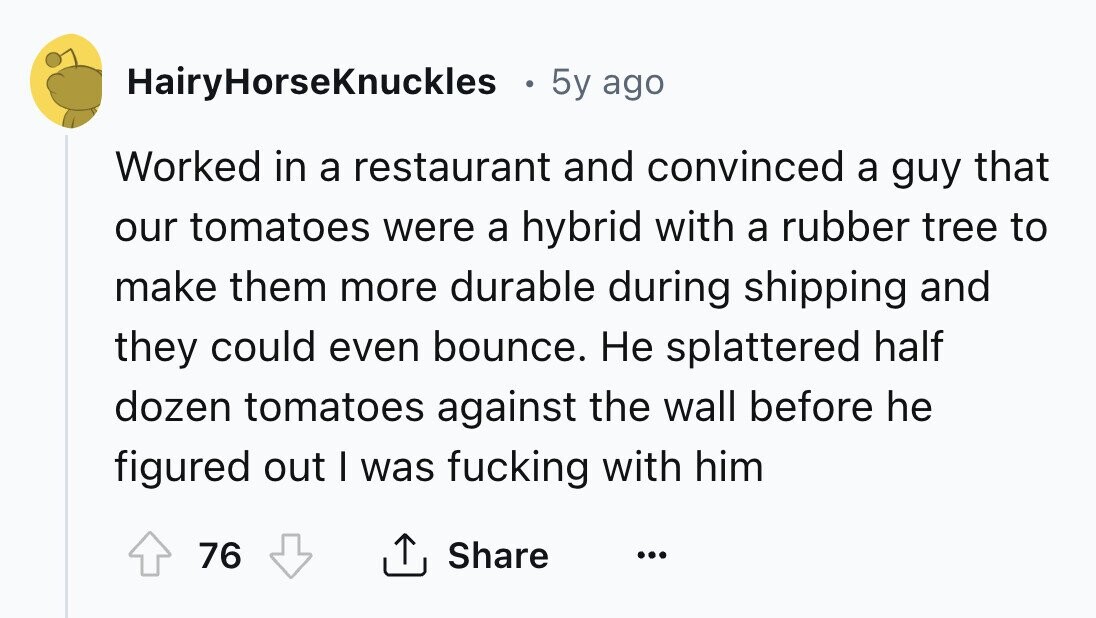 HairyHorseKnuckles 5y ago Worked in a restaurant and convinced a guy that our tomatoes were a hybrid with a rubber tree to make them more durable during shipping and they could even bounce. Не splattered half dozen tomatoes against the wall before he figured out I was fucking with him 76 Share ... 