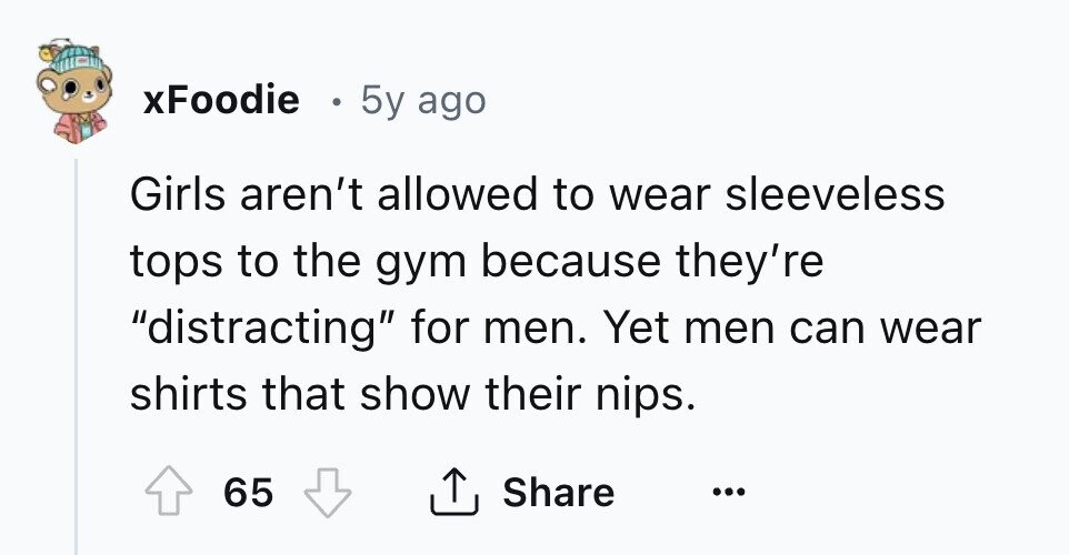 xFoodie e 5y ago Girls aren't allowed to wear sleeveless tops to the gym because they're distracting for men. Yet men can wear shirts that show their nips. 65 Share ... 