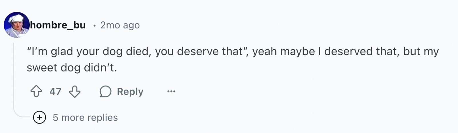 hombre_bu 2mo ago I'm glad your dog died, you deserve that, yeah maybe I deserved that, but my sweet dog didn't. 47 Reply ... + 5 more replies