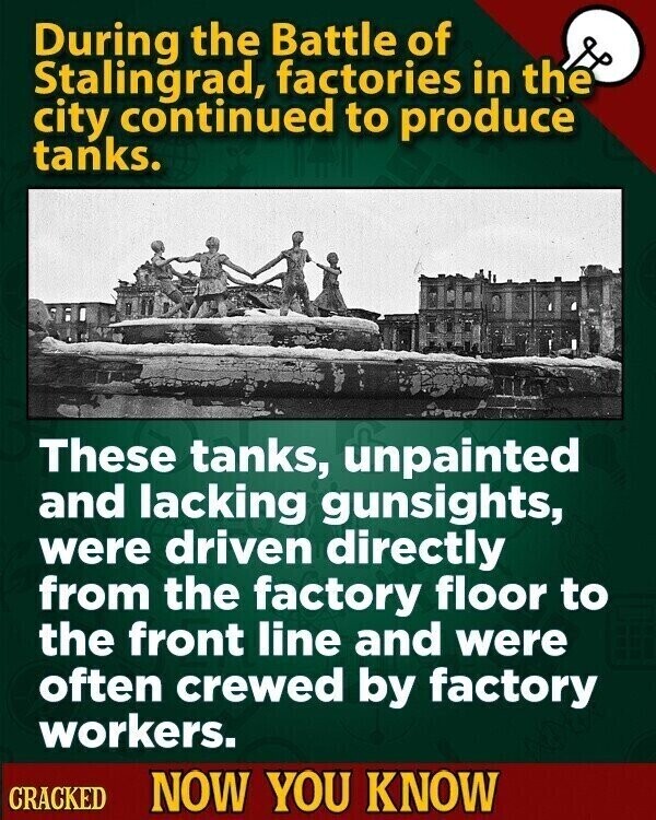 During the Battle of Stalingrad, factories in the city continued to produce tanks. These tanks, unpainted and lacking gunsights, were driven directly from the factory floor to the front line and were often crewed by factory workers. CRACKED NOW YOU KNOW