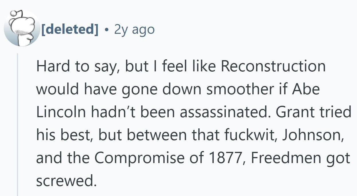 2y ago Hard to say, but | feel like Reconstruction would have gone down smoother if Abe Lincoln hadn't been assassinated. Grant tried his best, but between that fuckwit, Johnson, and the Compromise of 1877, Freedmen got screwed.