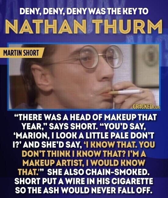 DENY, DENY, DENY WAS THE KEYTO NATHAN THURM MARTIN SHORT CRACKED.COM THERE WAS A HEAD OF MAKEUP THAT YEAR, SAYS SHORT. YOU'D SAY, 'MARION, I LOOK A LITTLE PALE DON'T I?' AND SHE'D SAY, 'I KNOW THAT. YOU DON'T THINK I KNOW THAT? I'M A MAKEUP ARTIST, I WOULD KNOW THAT.' SHE ALSO CHAIN-SMOKED. SHORT PUT A WIRE IN HIS CIGARETTE so THE ASH WOULD NEVER FALL OFF.