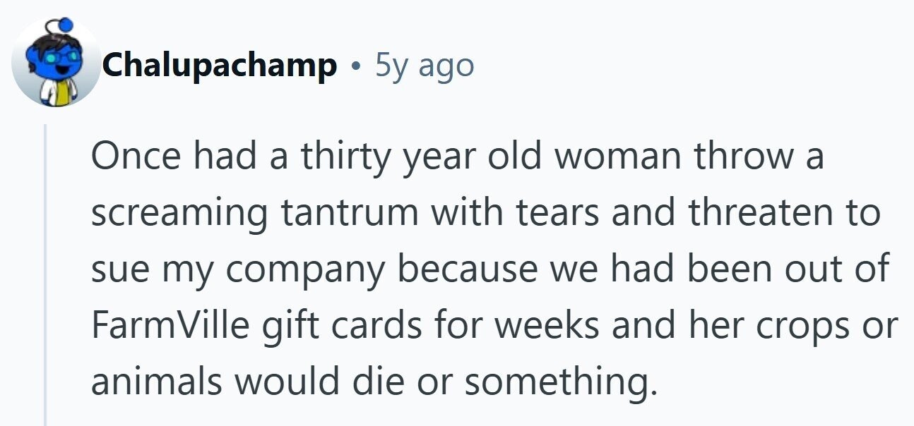 Chalupachamp . . 5y ago Once had a thirty year old woman throw a screaming tantrum with tears and threaten to sue my company because we had been out of FarmVille gift cards for weeks and her crops or animals would die or something.