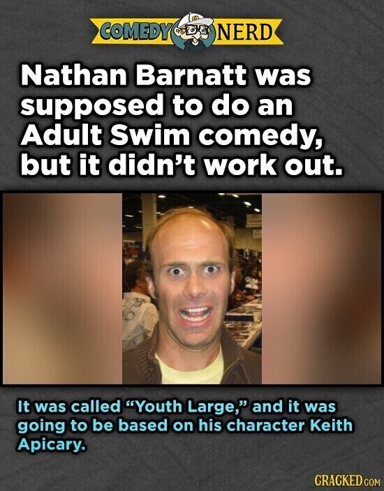 COMEDY NERD Nathan Barnatt was supposed to do an Adult Swim comedy, but it didn't work out. It was called Youth Large, and it was going to be based on his character Keith Apicary. CRACKED.COM