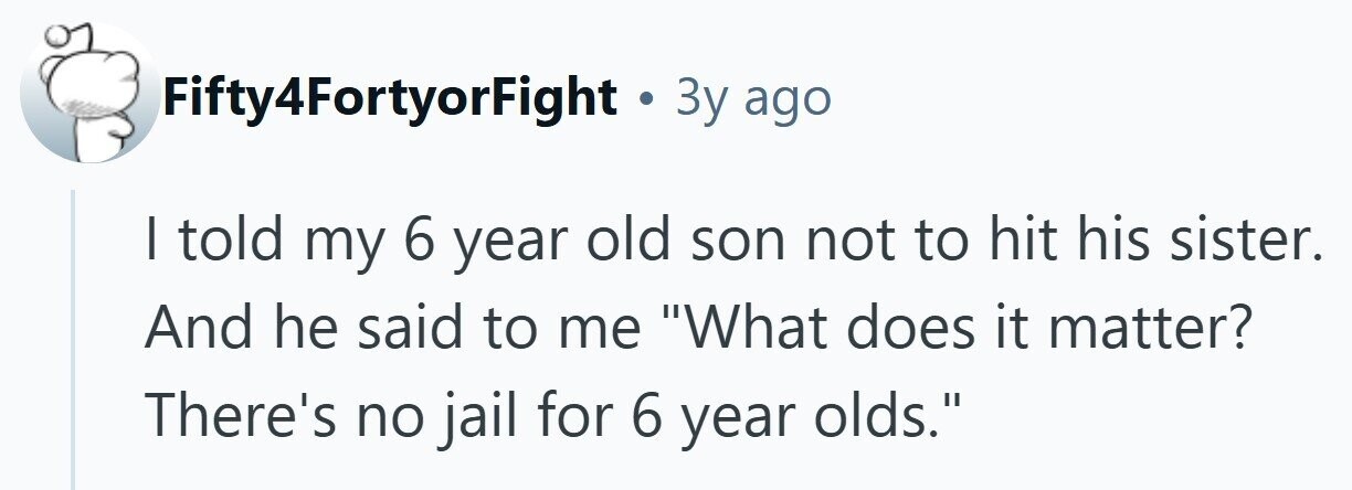 Fifty4FortyorFight . Зу ago I told my 6 year old son not to hit his sister. And he said to me What does it matter? There's no jail for 6 year olds. 