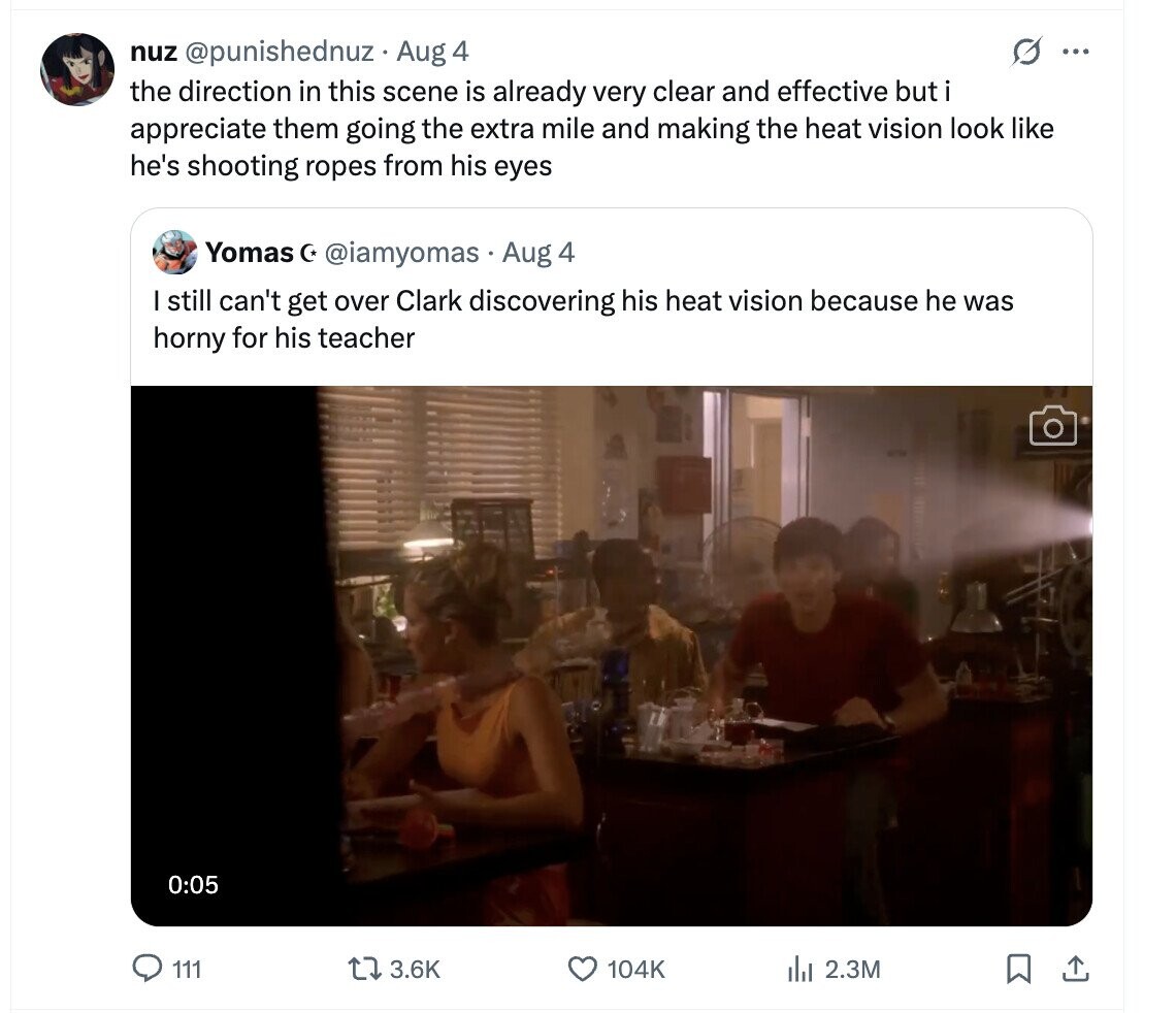 G ... nuz @punishednuz Aug 4 the direction in this scene is already very clear and effective but i appreciate them going the extra mile and making the heat vision look like he's shooting ropes from his eyes Yomas C* @iamyomas Aug 4 I still can't get over Clark discovering his heat vision because he was horny for his teacher 0:05 111 3.6K 104K del 2.3M