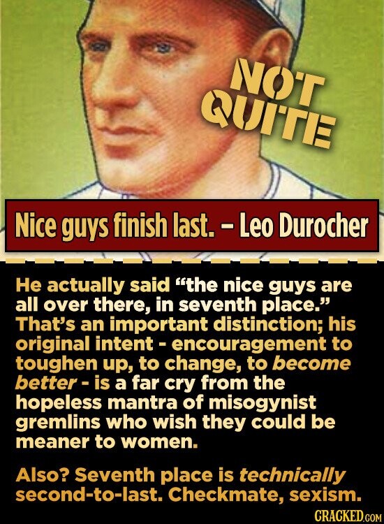 NOT QUITE Nice guys finish last. - Leo Durocher Не actually said the nice guys are all over there, in seventh place. That's an important distinction; his original intent - encouragement to toughen up, to change, to become better-is a far cry from the hopeless mantra of misogynist gremlins who wish they could be meaner to women. Also? Seventh place is technically second-to-last. Checkmate, sexism. CRACKED.COM