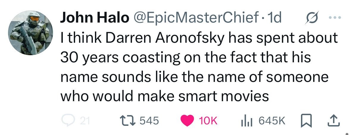 John Halo @EpicMasterChief.1 1d I think Darren Aronofsky has spent about 30 years coasting on the fact that his name sounds like the name of someone who would make smart movies 21 545 10K du 645K