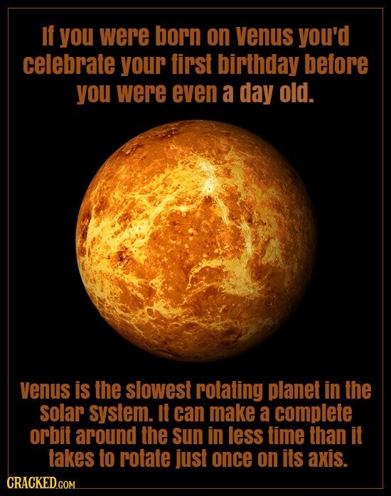 If you were born on venus you'd celebrate your first birthday before you were even a day old. venus is the slowest rotating planet in the solar System. It can make a complete orbit around the Sun in less time than it takes to rotate just once on its axis. CRACKED.COM