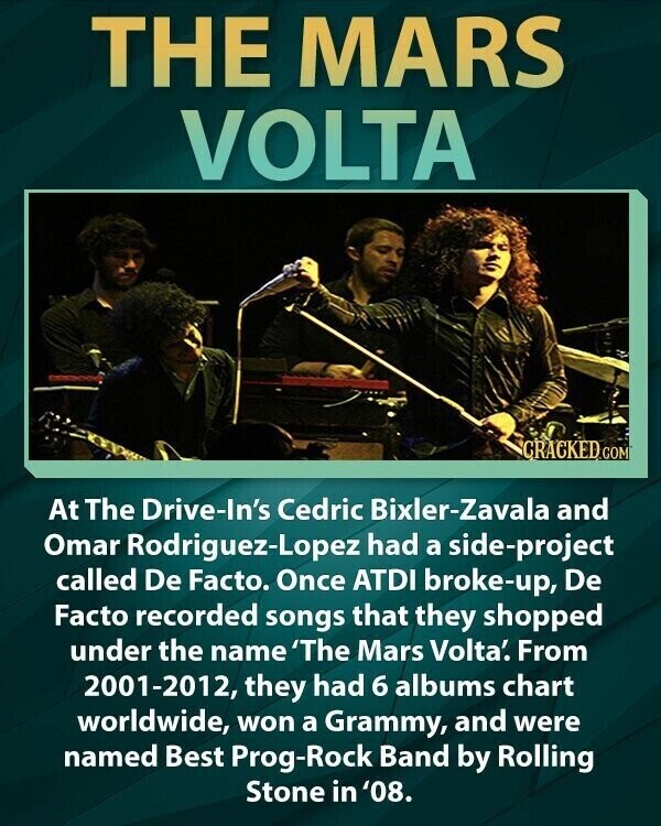 THE MARS VOLTA CRACKED COM At The Drive-In's Cedric Bixler-Zavala and Omar Rodriguez-Lopez had a side-project called De Facto. Once ATDI broke-up, De Facto recorded songs that they shopped under the name 'The Mars Volta'. From 2001-2012, they had 6 albums chart worldwide, won a Grammy, and were named Best Prog-Rock Band by Rolling Stone in '08.