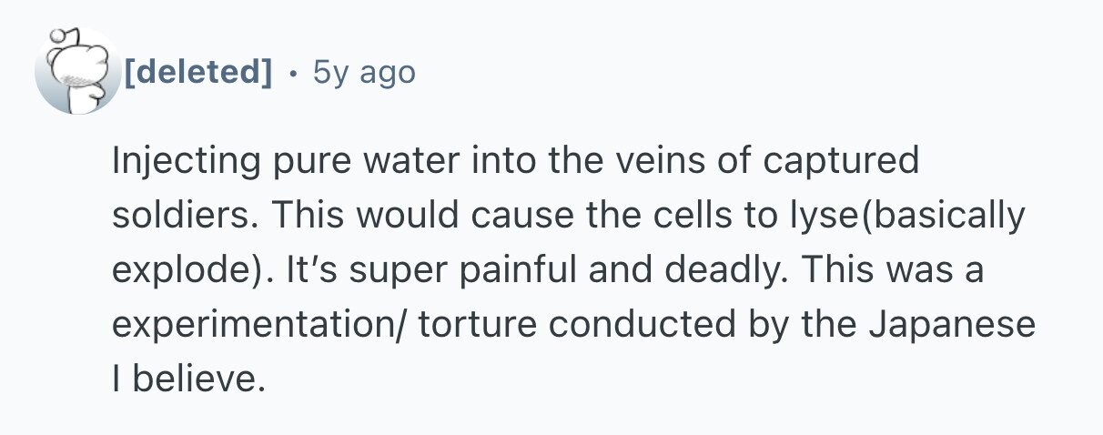  5y ago Injecting pure water into the veins of captured soldiers. This would cause the cells to lyse (basically explode). It's super painful and deadly. This was a experimentation/ torture conducted by the Japanese I believe. 