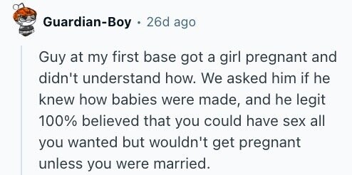 Guardian-Boy 26d ago Guy at my first base got a girl pregnant and didn't understand how. We asked him if he knew how babies were made, and he legit 100% believed that you could have sex all you wanted but wouldn't get pregnant unless you were married.