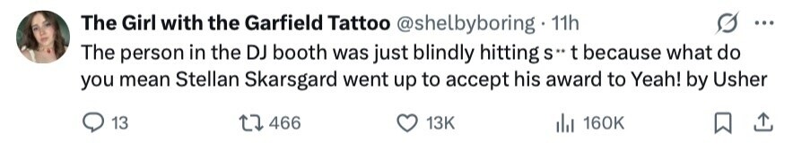The Girl with the Garfield Tattoo @shelbyboring 11h ... The person in the DJ booth was just blindly hitting S** t because what do you mean Stellan Skarsgard went up to accept his award to Yeah! by Usher 13 466 13K del 160K 