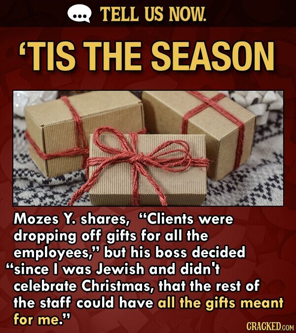 TELL US NOW. 'TIS THE SEASON Mozes Y. shares, Clients were dropping off gifts for all the employees, but his boss decided since I was Jewish and di