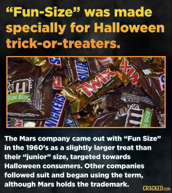 Fun-Size was made specially for Halloween trick-or-treaters. NIE Twix FUN SIZE S WICKERS size The Mars company came out with Fun Size in the 1960's as a slightly larger treat than their junior size, targeted towards Halloween consumers. Other companies followed suit and began using the term, although Mars holds the trademark. CRACKED.COM