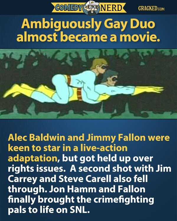 COMEDY NERD CRACKED.COM Ambiguously Gay Duo almost became a movie. Alec Baldwin and Jimmy Fallon were keen to star in a live-action adaptation, but got held up over rights issues. A second shot with Jim Carrey and Steve Carell also fell through. Jon Hamm and Fallon finally brought the crimefighting pals to life on SNL.