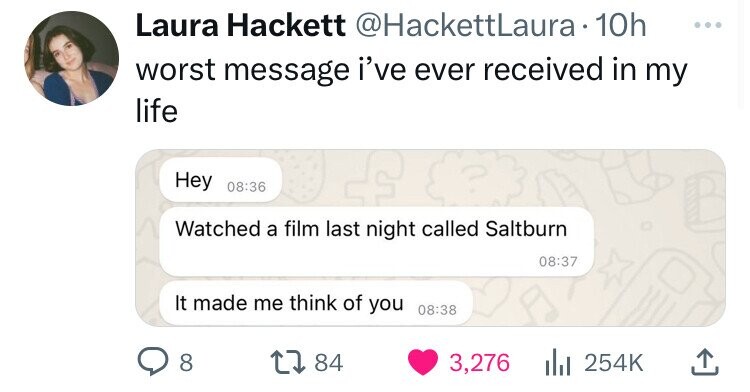 Laura Hackett @HackettLaura 10h ... worst message i've ever received in my life Hey 08:36 Watched a film last night called Saltburn 08:37 It made me think of you 08:38 8 84 3,276 254K