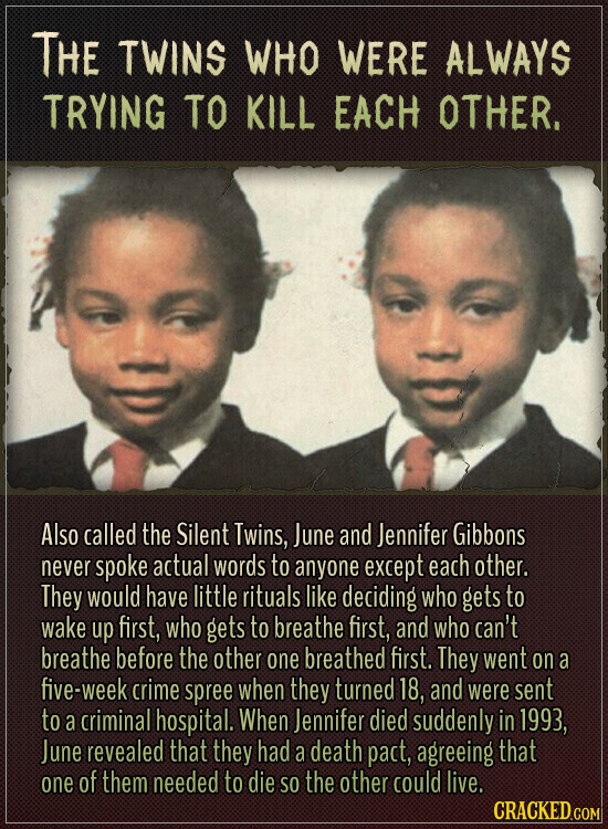 THE TWINS WHO WERE ALWAYS TRYING TO KILL EACH OTHER. Also called the Silent Twins, June and Jennifer Gibbons never spoke actual words to anyone except each other. They would have little rituals like deciding who gets to wake up first, who gets to breathe first, and who can't breathe before the other one breathed first. They went on a five-week crime spree when they turned 18, and were sent to a criminal hospital. When Jennifer died suddenly in 1993, June revealed that they had a death pact, agreeing that one of them needed to die SO the other could