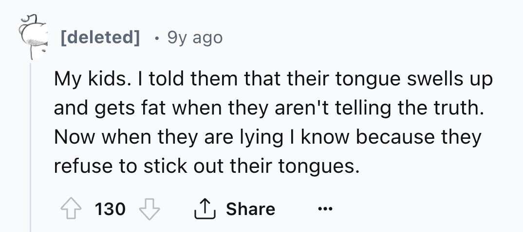 [deleted] 9y ago My kids. I told them that their tongue swells up and gets fat when they aren't telling the truth. Now when they are lying I know because they refuse to stick out their tongues. 130 Share ... 
